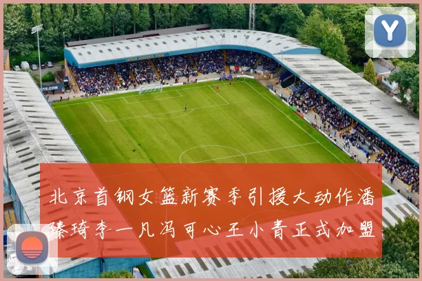 北京首钢女篮新赛季引援大动作潘臻琦李一凡冯可心王小青正式加盟