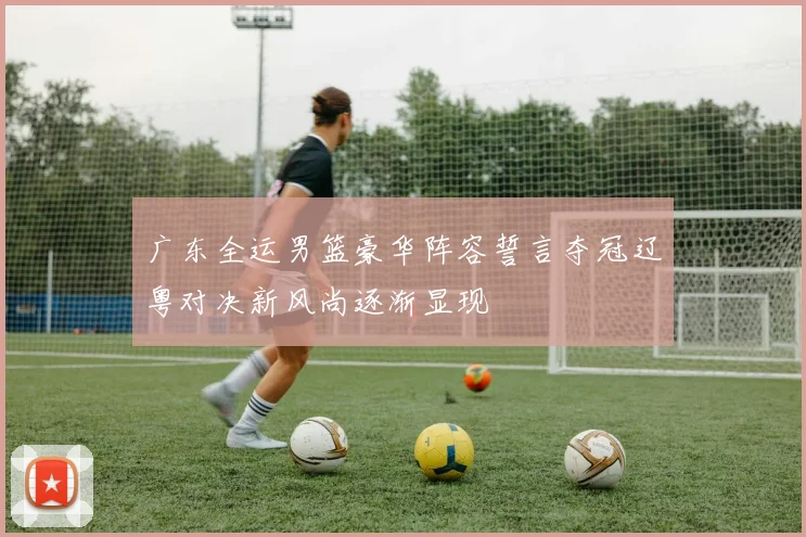 广东全运男篮豪华阵容誓言夺冠辽粤对决新风尚逐渐显现