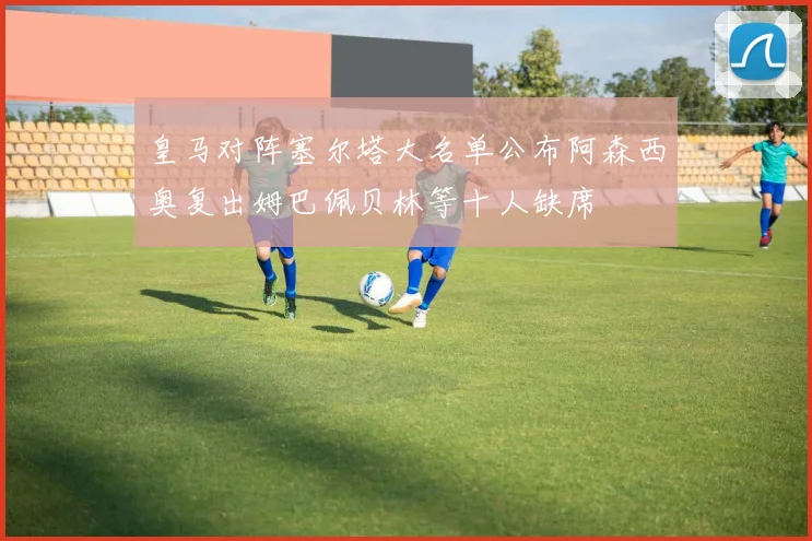 皇马对阵塞尔塔大名单公布阿森西奥复出姆巴佩贝林等十人缺席