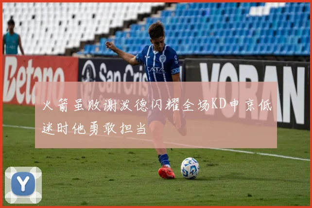 火箭虽败谢泼德闪耀全场KD申京低迷时他勇敢担当