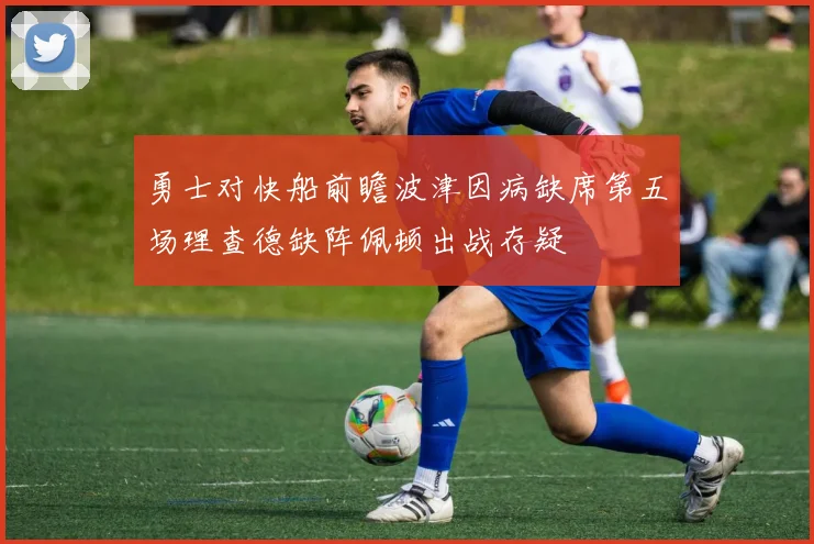 勇士对快船前瞻波津因病缺席第五场理查德缺阵佩顿出战存疑