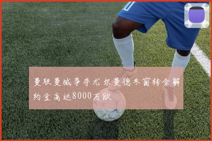 曼联曼城争夺尤尔曼德冬窗转会解约金高达8000万欧