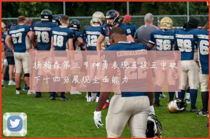 杨瀚森第三节神勇表现五投五中砍下十四分展现全面能力