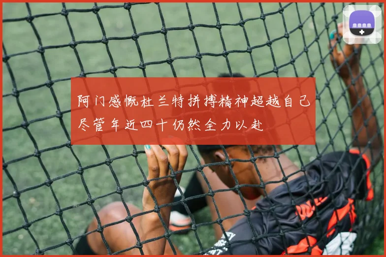 阿门感慨杜兰特拼搏精神超越自己尽管年近四十仍然全力以赴