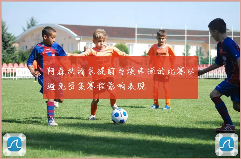 阿森纳请求提前与埃弗顿的比赛以避免密集赛程影响表现