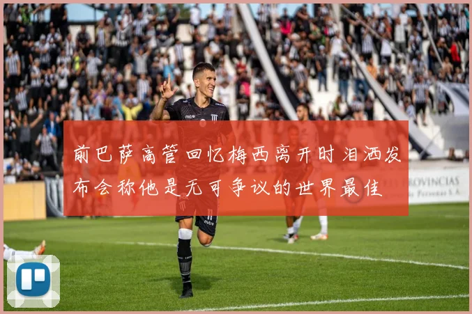 前巴萨高管回忆梅西离开时泪洒发布会称他是无可争议的世界最佳