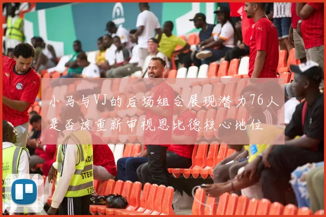 小马与VJ的后场组合展现潜力76人是否该重新审视恩比德核心地位