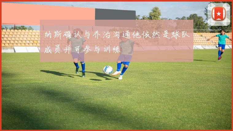 纳斯确认与乔治沟通他依然是球队成员并可参与训练