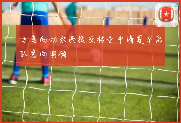 吉乌向切尔西提交转会申请夏季离队意向明确