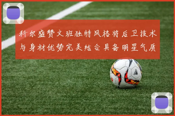 科尔盛赞文班独特风格将后卫技术与身材优势完美结合具备明星气质与球队形象