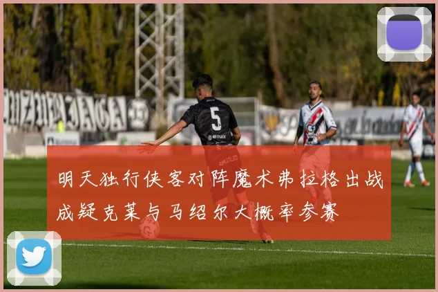 明天独行侠客对阵魔术弗拉格出战成疑克莱与马绍尔大概率参赛