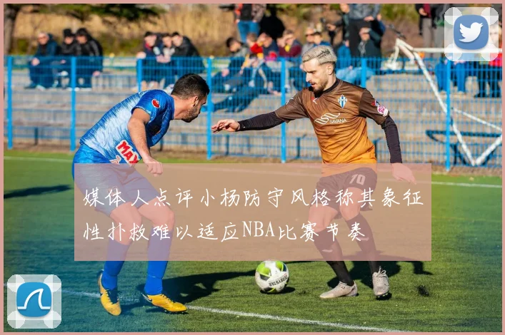 媒体人点评小杨防守风格称其象征性扑救难以适应NBA比赛节奏