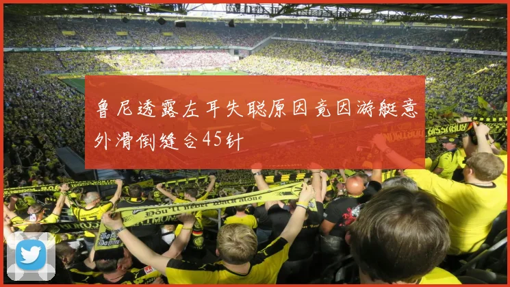 鲁尼透露左耳失聪原因竟因游艇意外滑倒缝合45针