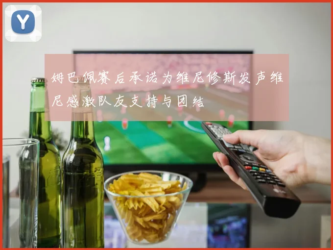 姆巴佩赛后承诺为维尼修斯发声维尼感激队友支持与团结