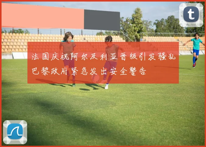 法国庆祝阿尔及利亚晋级引发骚乱巴黎政府紧急发出安全警告