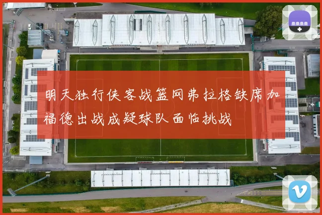明天独行侠客战篮网弗拉格缺席加福德出战成疑球队面临挑战