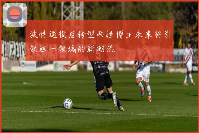 波特退役后转型两性博主未来将引领这一领域的新潮流