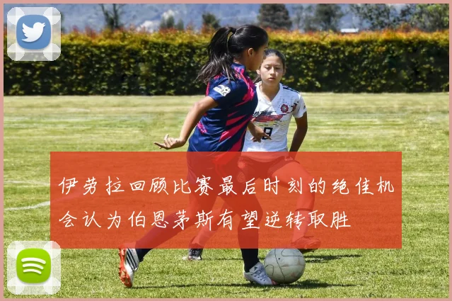 伊劳拉回顾比赛最后时刻的绝佳机会认为伯恩茅斯有望逆转取胜