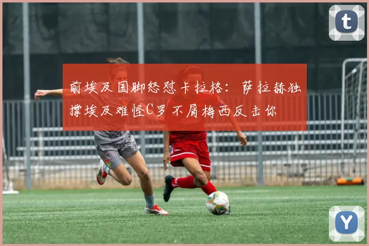 前埃及国脚怒怼卡拉格：萨拉赫独撑埃及难怪C罗不屑梅西反击你