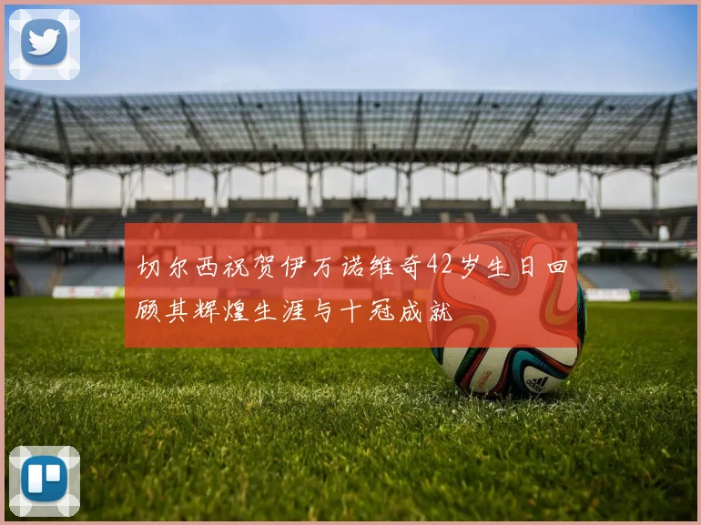 切尔西祝贺伊万诺维奇42岁生日回顾其辉煌生涯与十冠成就