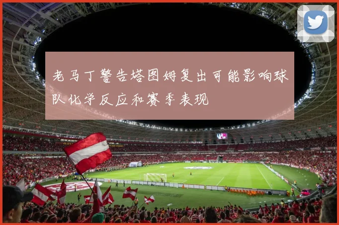 老马丁警告塔图姆复出可能影响球队化学反应和赛季表现