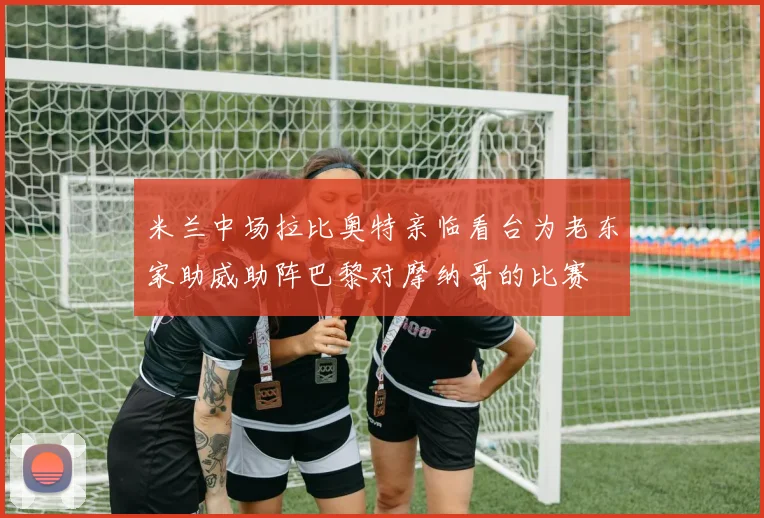 米兰中场拉比奥特亲临看台为老东家助威助阵巴黎对摩纳哥的比赛