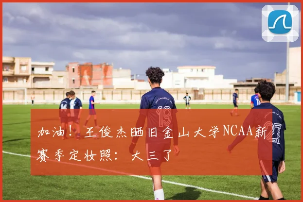 加油！王俊杰晒旧金山大学NCAA新赛季定妆照：大三了