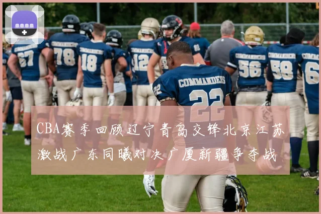 CBA赛季回顾辽宁青岛交锋北京江苏激战广东同曦对决广厦新疆争夺战精彩纷呈