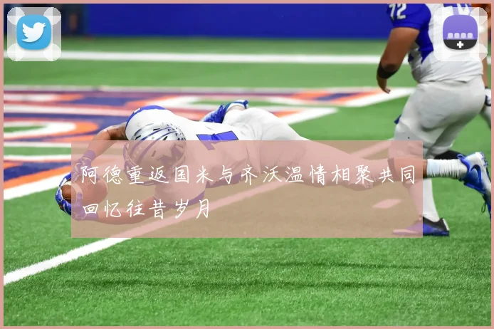 阿德重返国米与齐沃温情相聚共同回忆往昔岁月