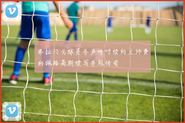 弗拉门戈球员齐声呼吁续约主帅费利佩路易斯续写夺冠传奇