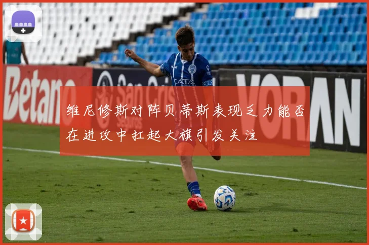 维尼修斯对阵贝蒂斯表现乏力能否在进攻中扛起大旗引发关注