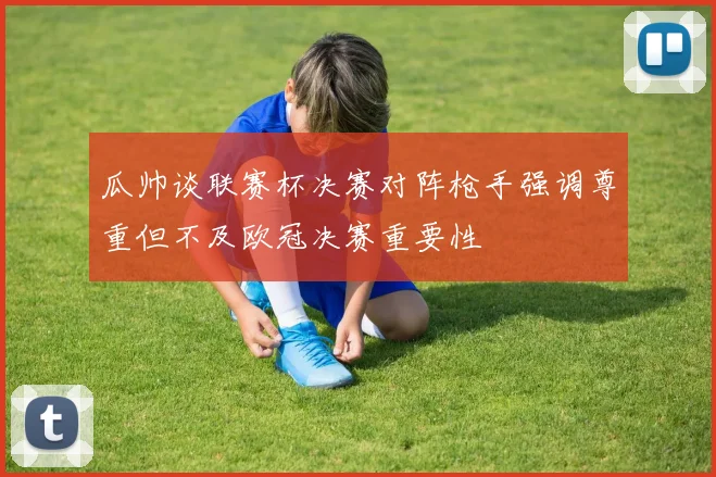 瓜帅谈联赛杯决赛对阵枪手强调尊重但不及欧冠决赛重要性