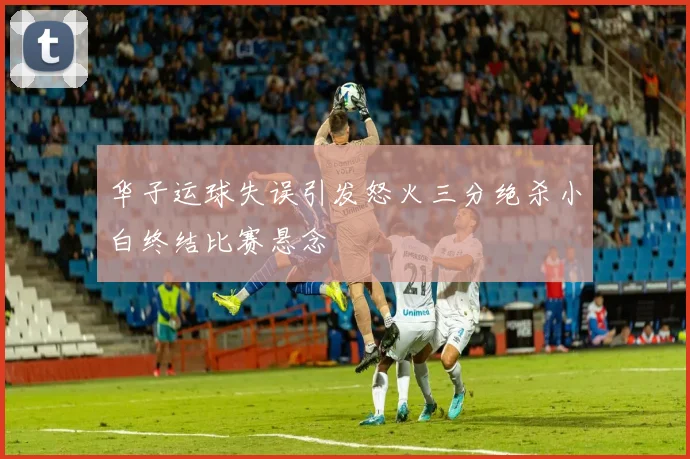 华子运球失误引发怒火三分绝杀小白终结比赛悬念