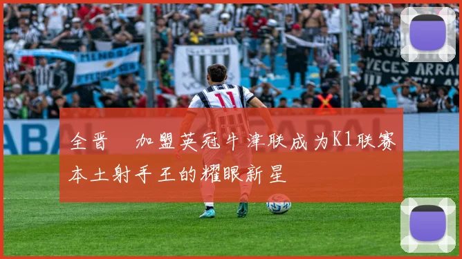 全晋旴加盟英冠牛津联成为K1联赛本土射手王的耀眼新星